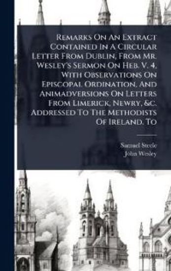Remarks On An Extract Contained In A Circular Letter From Dublin, From Mr. Wesley's Sermon On Heb. V. 4, With Observations On Episcopal Ordination, And Animadversions On Letters From Limerick, Newry, &c. Addressed To The Methodists Of Ireland. To