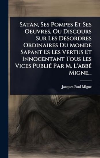 Satan, Ses Pompes Et Ses Oeuvres, Ou Discours Sur Les DÃ(c)sordres Ordinaires Du Monde Sapant Es Les Vertus Et Innocentant Tous Les Vices PubliÃ(c) Par M. L'abbÃ(c) Migne...