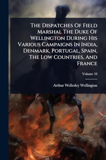The Dispatches Of Field Marshal The Duke Of Wellington During His Various Campaigns In India, Denmark, Portugal, Spain, The Low Countries, And France