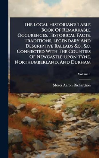 The Local Historian's Table Book Of Remarkable Occurences, Historical Facts, Traditions, Legendary And Descriptive Ballads &c., &c. Connected With The Counties Of Newcastle-upon-tyne, Northumberland, And Durham