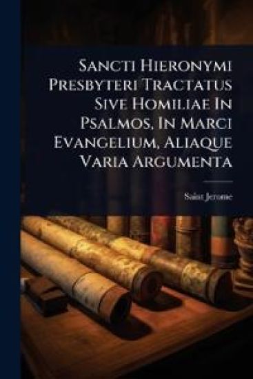 Sancti Hieronymi Presbyteri Tractatus Sive Homiliae In Psalmos, In Marci Evangelium, Aliaque Varia Argumenta