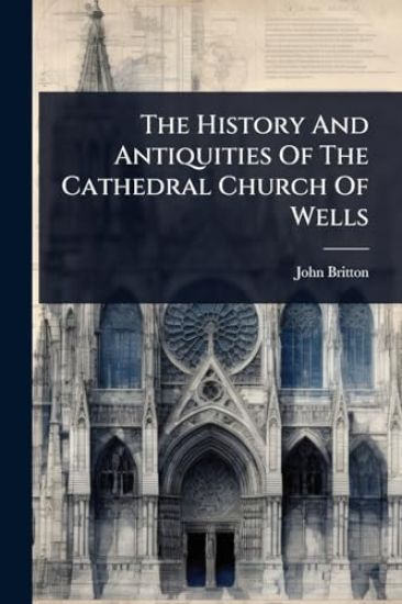 The History And Antiquities Of The Cathedral Church Of Wells