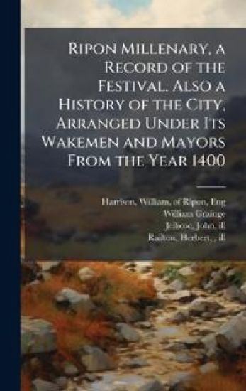 Ripon Millenary, a Record of the Festival. Also a History of the City, Arranged Under Its Wakemen and Mayors From the Year 1400