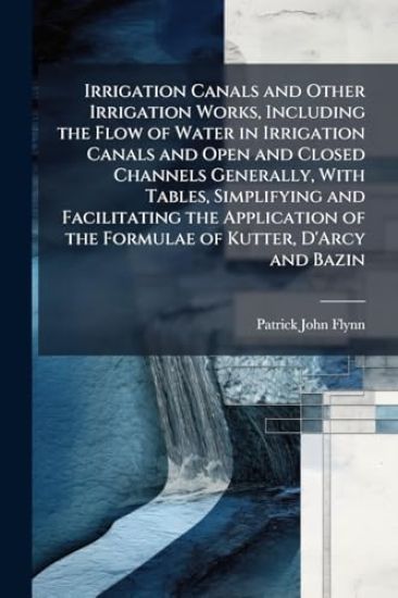 Irrigation Canals and Other Irrigation Works, Including the Flow of Water in Irrigation Canals and Open and Closed Channels Generally, With Tables, Simplifying and Facilitating the Application of the Formulae of Kutter, D'Arcy and Bazin
