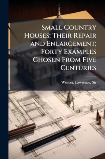 Small Country Houses; Their Repair and Enlargement; Forty Examples Chosen From Five Centuries