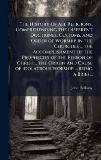 The History of All Religions, Comprehending the Different Doctrines, Customs, and Order of Worship in the Churches ... the Accomplishment of the Prophecies of the Person of Christ ... the Origin and Cause of Idolatrous Worship ... Being a Brief...