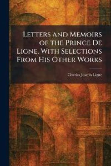 Letters and Memoirs of the Prince De Ligne, With Selections From His Other Works