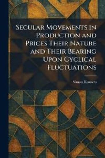 Secular Movements in Production and Prices Their Nature and Their Bearing Upon Cyclical Fluctuations
