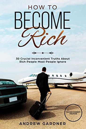 How to Become Rich: 30 Crucial Inconvenient Truths About Rich People Most People Ignore