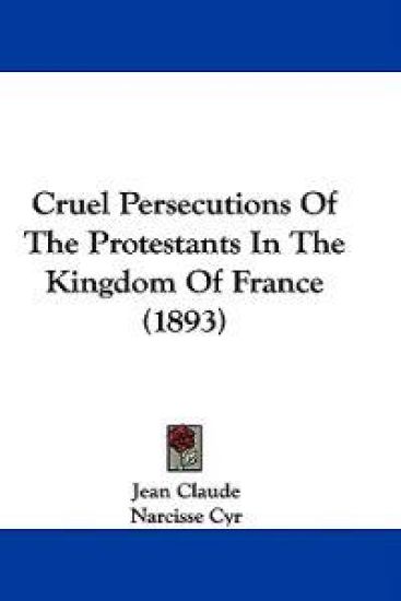 Cruel Persecutions of the Protestants in the Kingdom of France