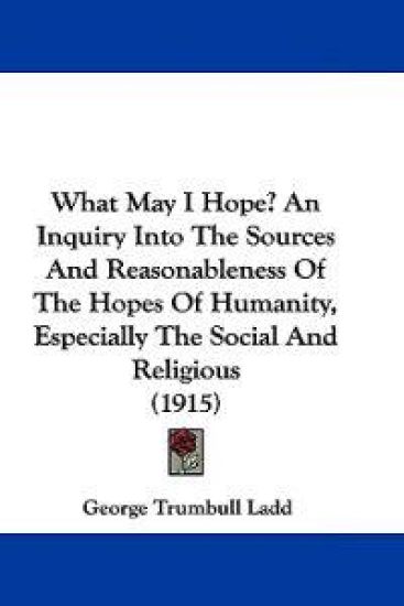 What May I Hope? an Inquiry into the Sources and Reasonableness of the Hopes of Humanity, Especially the Social and Religious