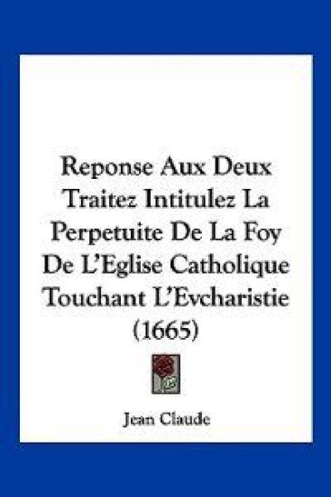 Reponse Aux Deux Traitez Intitulez La Perpetuite De La Foy De L'Eglise Catholique Touchant L'Evcharistie (1665)