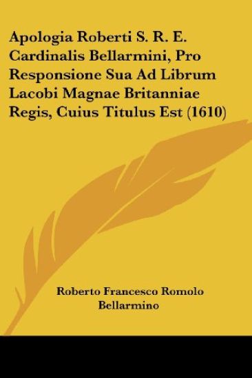 Apologia Roberti S. R. E. Cardinalis Bellarmini, Pro Responsione Sua Ad Librum Lacobi Magnae Britanniae Regis, Cuius Titulus Est