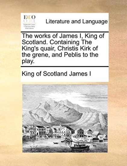 The Works of James I, King of Scotland. Containing the King's Quair, Christis Kirk of the Grene, and Peblis to the Play.