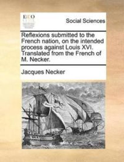 Reflexions submitted to the French nation, on the intended process against Louis XVI. Translated from the French of M. Necker.