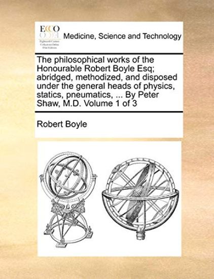 The philosophical works of the Honourable Robert Boyle Esq; abridged, methodized, and disposed under the general heads of physics, statics, pneumatics, ... By Peter Shaw, M.D. Volume 1 of 3