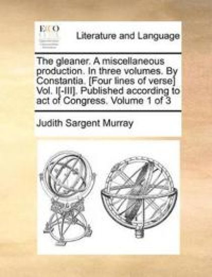 The Gleaner. a Miscellaneous Production. in Three Volumes. by Constantia. [Four Lines of Verse] Vol. I[-III]. Published According to Act of Congress. Volume 1 of 3