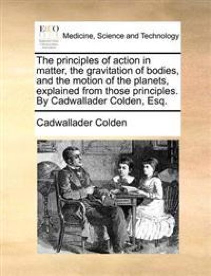 The Principles of Action in Matter, the Gravitation of Bodies, and the Motion of the Planets, Explained from Those Principles. by Cadwallader Colden, Esq.