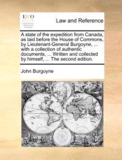 A State of the Expedition from Canada, as Laid Before the House of Commons, by Lieutenant-General Burgoyne, ... with a Collection of Authentic Documents, ... Written and Collected by Himself, ... the Second Edition.