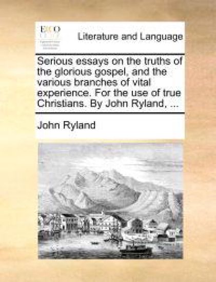 Serious Essays on the Truths of the Glorious Gospel, and the Various Branches of Vital Experience. for the Use of True Christians. by John Ryland, ...