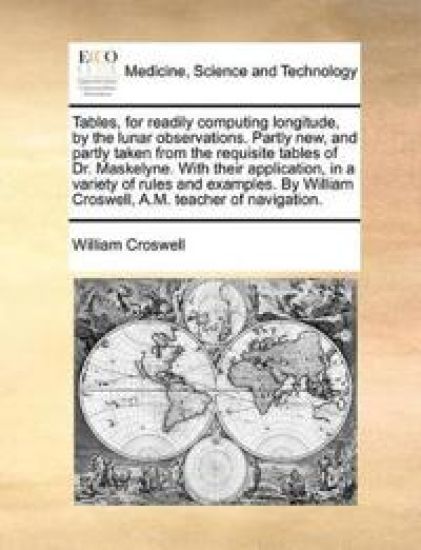 Tables, for Readily Computing Longitude, by the Lunar Observations. Partly New, and Partly Taken from the Requisite Tables of Dr. Maskelyne. with Their Application, in a Variety of Rules and Examples. by William Croswell, A.M. Teacher of Navigation.