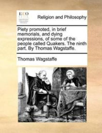 Piety Promoted, in Brief Memorials, and Dying Expressions, of Some of the People Called Quakers. the Ninth Part. by Thomas Wagstaffe.