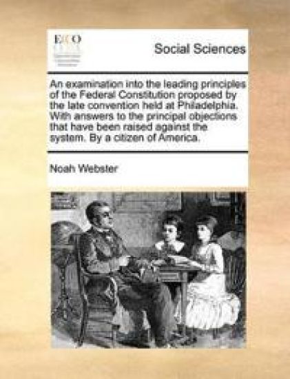 An Examination Into the Leading Principles of the Federal Constitution Proposed by the Late Convention Held at Philadelphia. with Answers to the Principal Objections That Have Been Raised Against the System. by a Citizen of America.