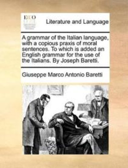 A grammar of the Italian language, with a copious praxis of moral sentences. To which is added an English grammar for the use of the Italians. By Joseph Baretti.