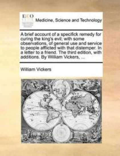 A Brief Account of a Specifick Remedy for Curing the King's Evil; With Some Observations, of General Use and Service to People Afflicted with That Distemper. in a Letter to a Friend. the Third Edition, with Additions. by William Vickers, ...