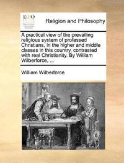 A Practical View of the Prevailing Religious System of Professed Christians, in the Higher and Middle Classes in This Country, Contrasted with Real Christianity. by William Wilberforce, ...