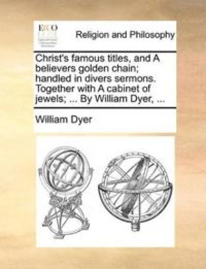 Christ's famous titles, and A believers golden chain; handled in divers sermons. Together with A cabinet of jewels; ... By William Dyer, ...