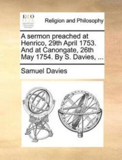 A Sermon Preached at Henrico, 29th April 1753. and at Canongate, 26th May 1754. by S. Davies, ...