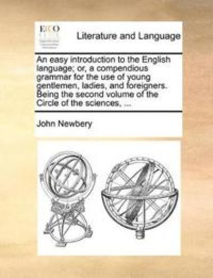 An Easy Introduction to the English Language; Or, a Compendious Grammar for the Use of Young Gentlemen, Ladies, and Foreigners. Being the Second Volume of the Circle of the Sciences, ...