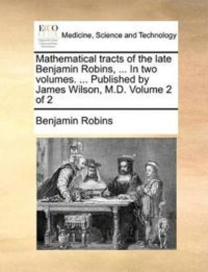 Mathematical Tracts of the Late Benjamin Robins, ... in Two Volumes. ... Published by James Wilson, M.D. Volume 2 of 2