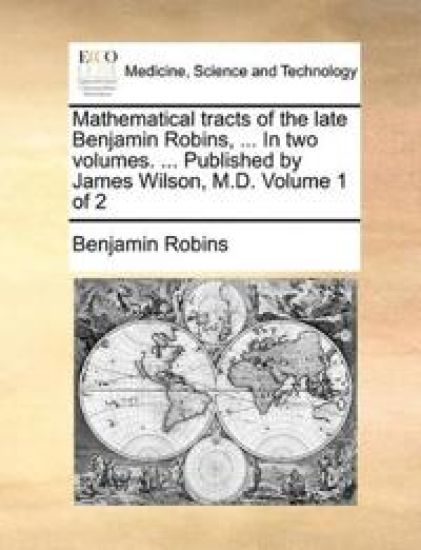 Mathematical tracts of the late Benjamin Robins, ... In two volumes. ... Published by James Wilson, M.D. Volume 1 of 2