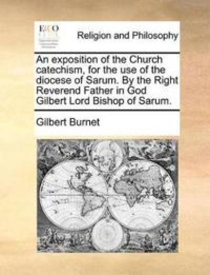 An Exposition of the Church Catechism, for the Use of the Diocese of Sarum. by the Right Reverend Father in God Gilbert Lord Bishop of Sarum.