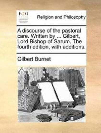 A Discourse of the Pastoral Care. Written by ... Gilbert, Lord Bishop of Sarum. the Fourth Edition, with Additions.