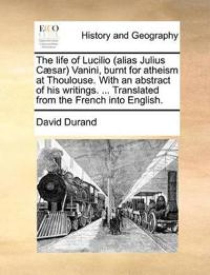 The Life of Lucilio (Alias Julius Caesar) Vanini, Burnt for Atheism at Thoulouse. with an Abstract of His Writings. ... Translated from the French Into English.