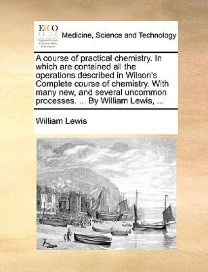 A Course of Practical Chemistry. in Which Are Contained All the Operations Described in Wilson's Complete Course of Chemistry. with Many New, and Several Uncommon Processes. ... by William Lewis, ...