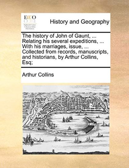 The History of John of Gaunt, ... Relating His Several Expeditions, ... with His Marriages, Issue, ... Collected from Records, Manuscripts, and Historians, by Arthur Collins, Esq;
