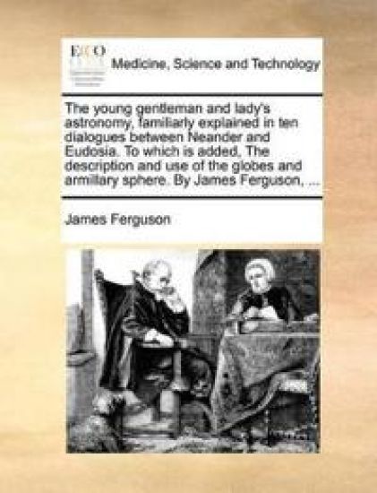 The Young Gentleman and Lady's Astronomy, Familiarly Explained in Ten Dialogues Between Neander and Eudosia. to Which Is Added, the Description and Use of the Globes and Armillary Sphere. by James Ferguson, ...