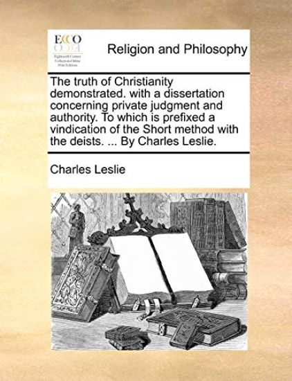 The Truth of Christianity Demonstrated. with a Dissertation Concerning Private Judgment and Authority. to Which Is Prefixed a Vindication of the Short Method with the Deists. ... by Charles Leslie.