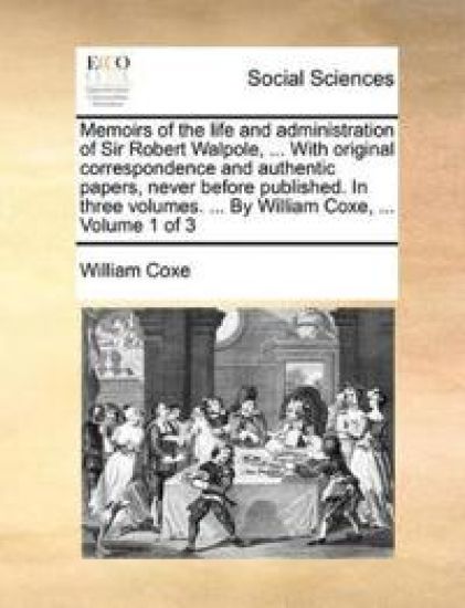 Memoirs of the life and administration of Sir Robert Walpole, ... With original correspondence and authentic papers, never before published. In three volumes. ... By William Coxe, ... Volume 1 of 3