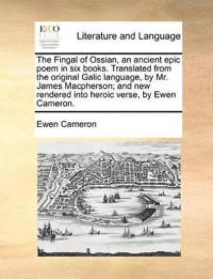 The Fingal of Ossian, an ancient epic poem in six books. Translated from the original Galic language, by Mr. James Macpherson; and new rendered into heroic verse, by Ewen Cameron.
