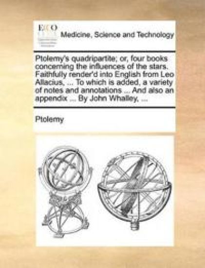 Ptolemy's Quadripartite; Or, Four Books Concerning the Influences of the Stars. Faithfully Render'd Into English from Leo Allacius, ... to Which Is Added, a Variety of Notes and Annotations ... and Also an Appendix ... by John Whalley, ...
