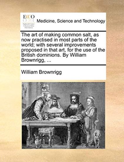 The Art of Making Common Salt, as Now Practised in Most Parts of the World; With Several Improvements Proposed in That Art, for the Use of the British Dominions. by William Brownrigg, ...