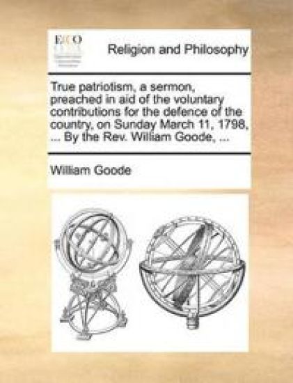 True Patriotism, a Sermon, Preached in Aid of the Voluntary Contributions for the Defence of the Country, on Sunday March 11, 1798, ... by the REV. William Goode, ...