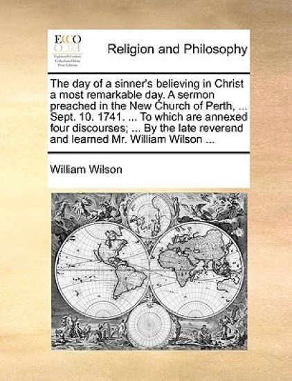The Day of a Sinner's Believing in Christ a Most Remarkable Day. a Sermon Preached in the New Church of Perth, ... Sept. 10. 1741. ... to Which Are Annexed Four Discourses; ... by the Late Reverend and Learned Mr. William Wilson ...