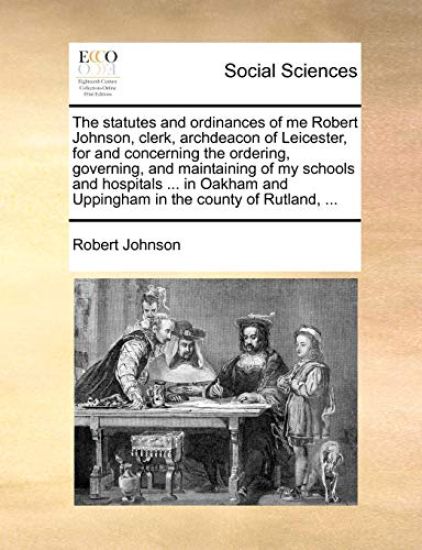 The Statutes and Ordinances of Me Robert Johnson, Clerk, Archdeacon of Leicester, for and Concerning the Ordering, Governing, and Maintaining of My Schools and Hospitals ... in Oakham and Uppingham in the County of Rutland, ...