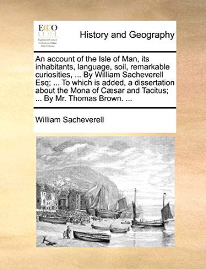 An Account of the Isle of Man, Its Inhabitants, Language, Soil, Remarkable Curiosities, ... by William Sacheverell Esq; ... to Which Is Added, a Disse